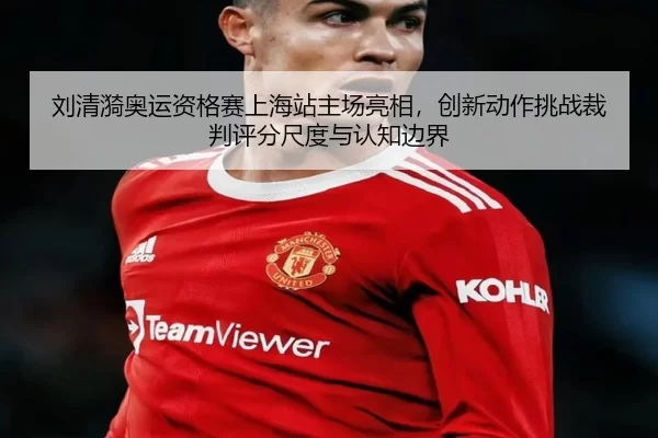 刘清漪奥运资格赛上海站主场亮相，创新动作挑战裁判评分尺度与认知边界