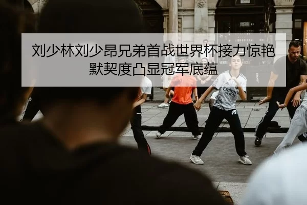 刘少林刘少昂兄弟首战世界杯接力惊艳 默契度凸显冠军底蕴